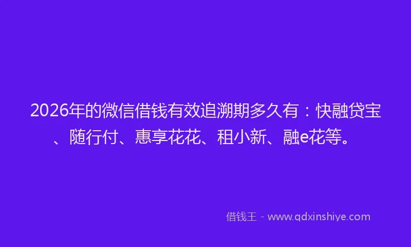 2026年的微信借钱有效追溯期多久有：快融贷宝、随行付、惠享花花、租小新、融e花等。