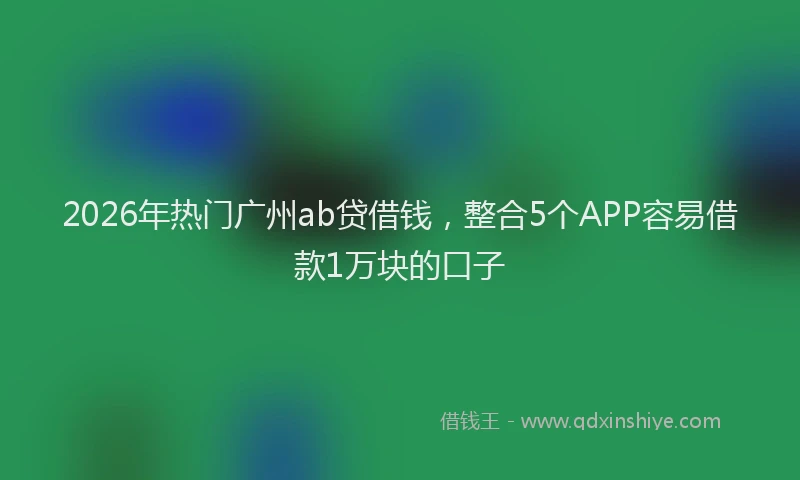 2026年热门广州ab贷借钱，整合5个APP容易借款1万块的口子
