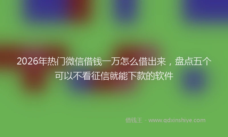 2026年热门微信借钱一万怎么借出来,盘点五个可以不看征信就能下款的软件