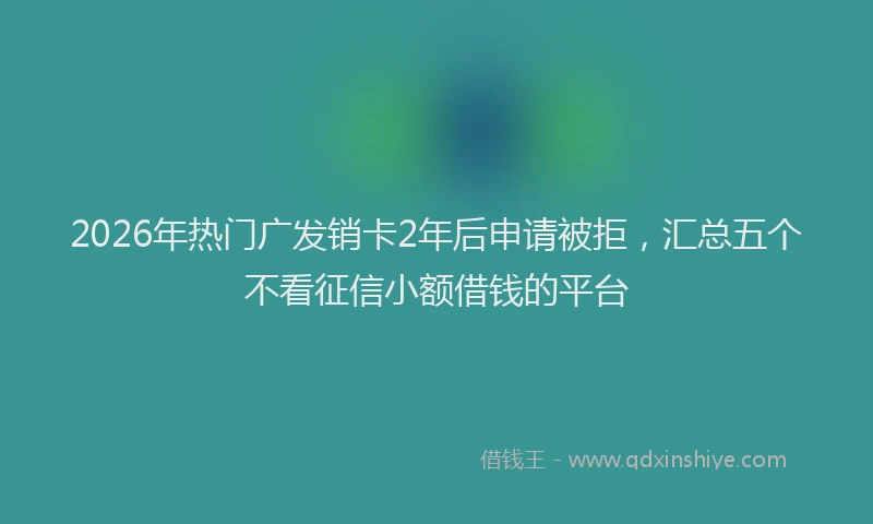 2026年热门广发销卡2年后申请被拒，汇总五个不看征信小额借钱的平台