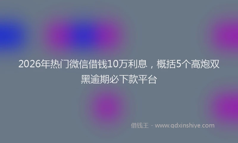 2026年热门微信借钱10万利息，概括5个高炮双黑逾期必下款平台