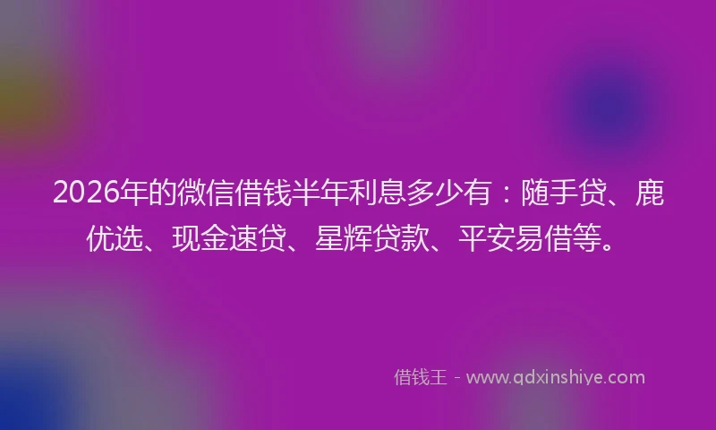 2026年的微信借钱半年利息多少有：随手贷、鹿优选、现金速贷、星辉贷款、平安易借等。