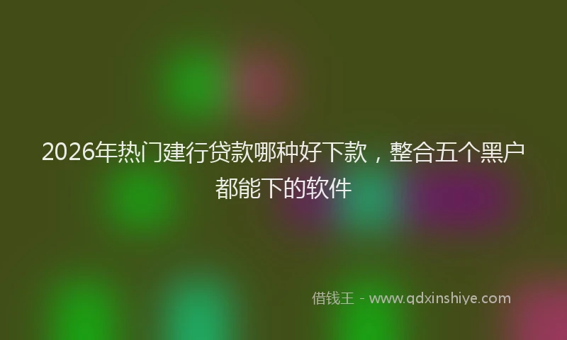 2026年热门建行贷款哪种好下款，整合五个黑户都能下的软件