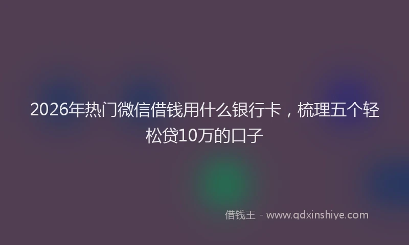 2026年热门微信借钱用什么银行卡，梳理五个轻松贷10万的口子