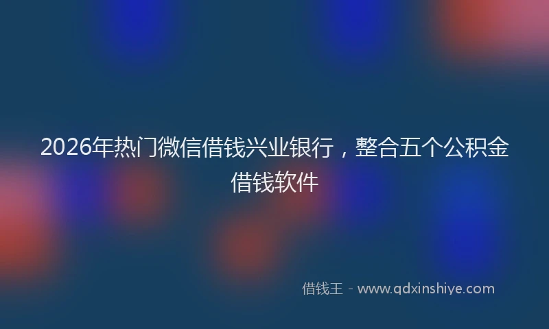 2026年热门微信借钱兴业银行，整合五个公积金借钱软件