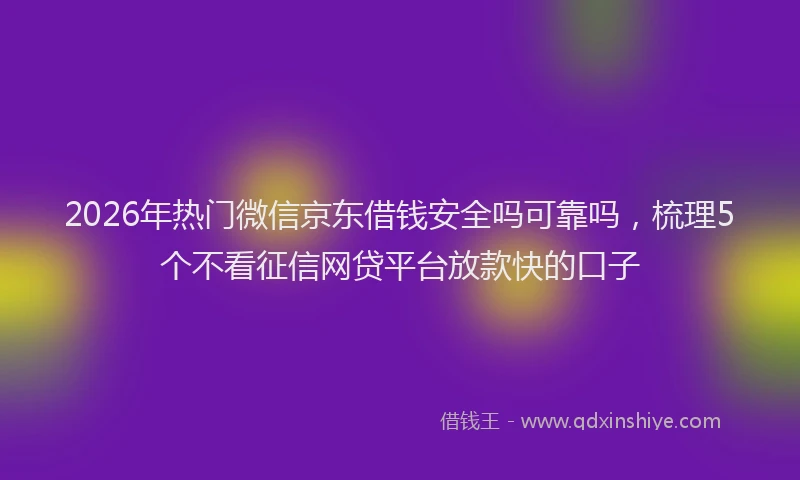 2026年热门微信京东借钱安全吗可靠吗，梳理5个不看征信网贷平台放款快的口子