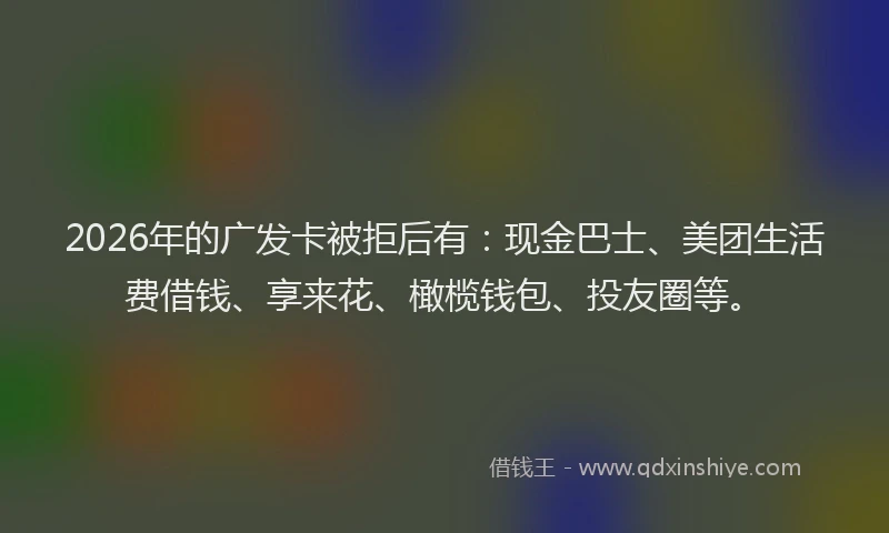 2026年的广发卡被拒后有：现金巴士、美团生活费借钱、享来花、橄榄钱包、投友圈等。