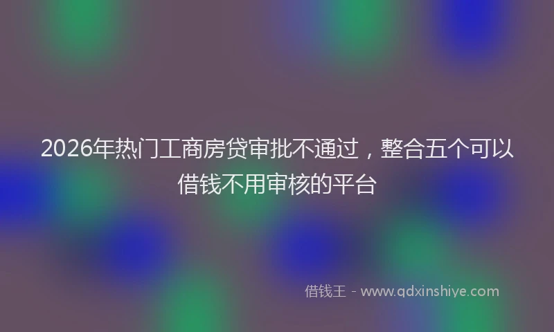 2026年热门工商房贷审批不通过，整合五个可以借钱不用审核的平台