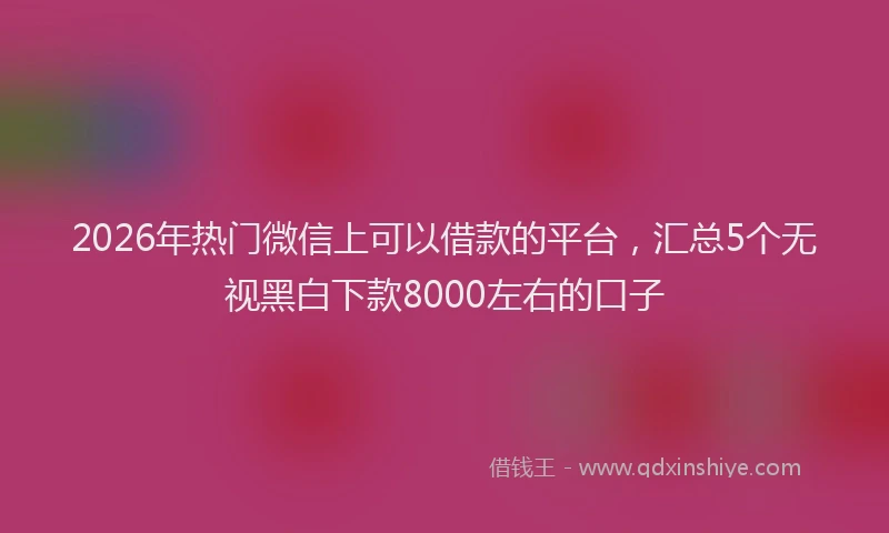 2026年热门微信上可以借款的平台,汇总5个无视黑白下款8000左右的口子