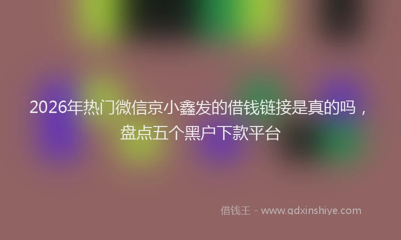 2026年热门微信京小鑫发的借钱链接是真的吗，盘点五个黑户下款平台