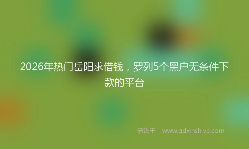 2026年热门岳阳求借钱，罗列5个黑户无条件下款的平台
