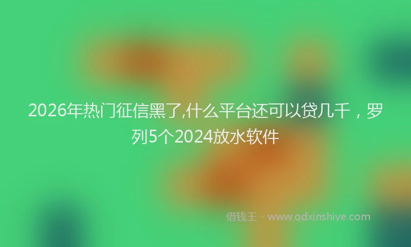 2026年热门征信黑了,什么平台还可以贷几千，罗列5个2024放水软件
