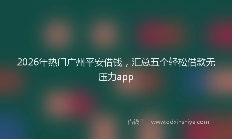 2026年热门广州平安借钱，汇总五个轻松借款无压力app