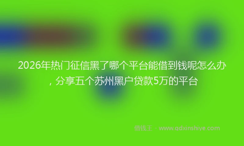 2026年热门征信黑了哪个平台能借到钱呢怎么办，分享五个苏州黑户贷款5万的平台