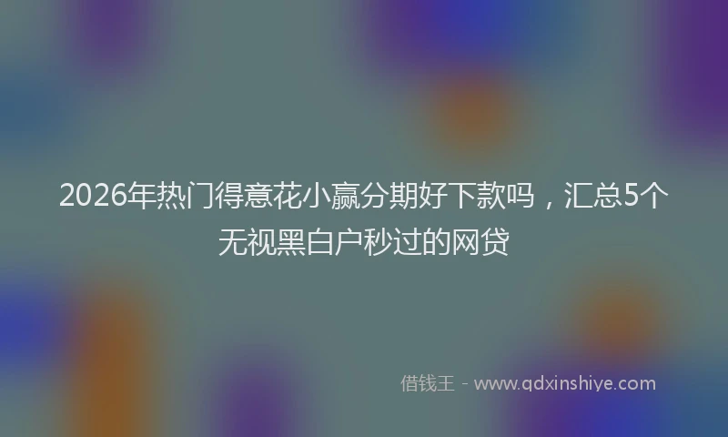 2026年热门得意花小赢分期好下款吗，汇总5个无视黑白户秒过的网贷
