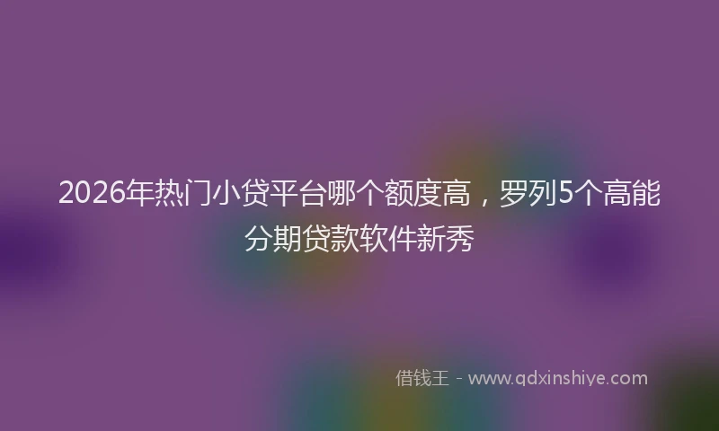 2026年热门小贷平台哪个额度高，罗列5个高能分期贷款软件新秀