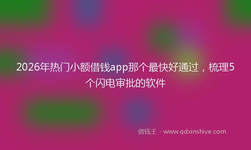 2026年热门小额借钱app那个最快好通过，梳理5个闪电审批的软件