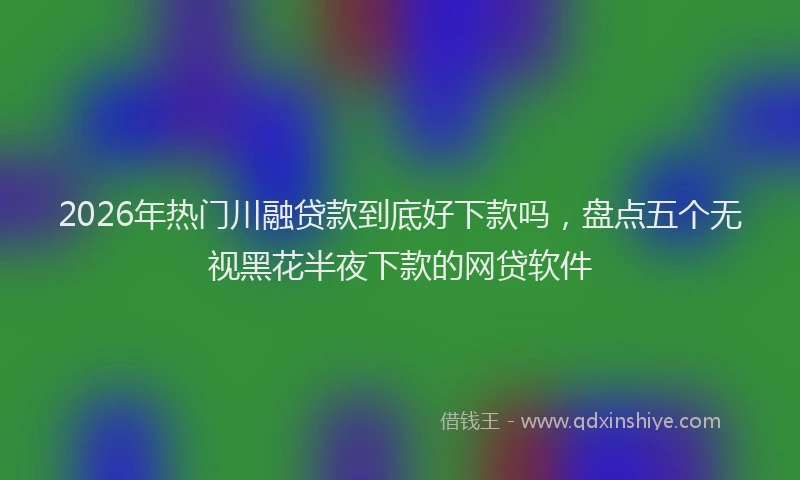 2026年热门川融贷款到底好下款吗，盘点五个无视黑花半夜下款的网贷软件