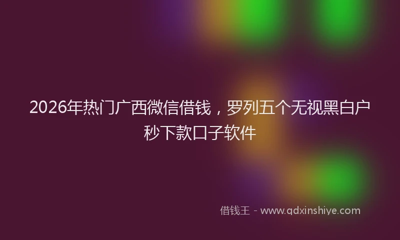 2026年热门广西微信借钱，罗列五个无视黑白户秒下款口子软件