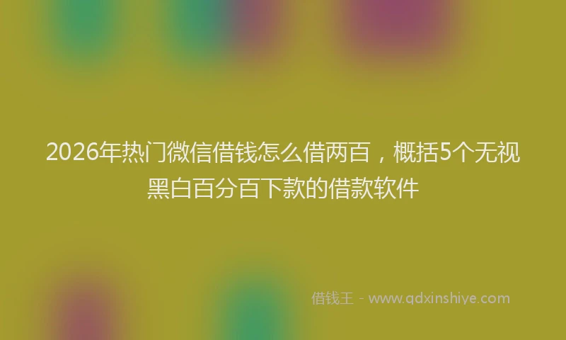 2026年热门微信借钱怎么借两百，概括5个无视黑白百分百下款的借款软件