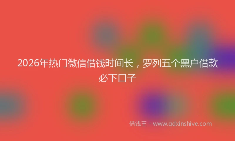 2026年热门微信借钱时间长，罗列五个黑户借款必下口子