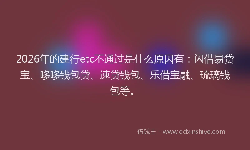 2026年的建行etc不通过是什么原因有：闪借易贷宝、哆哆钱包贷、速贷钱包、乐借宝融、琉璃钱包等。