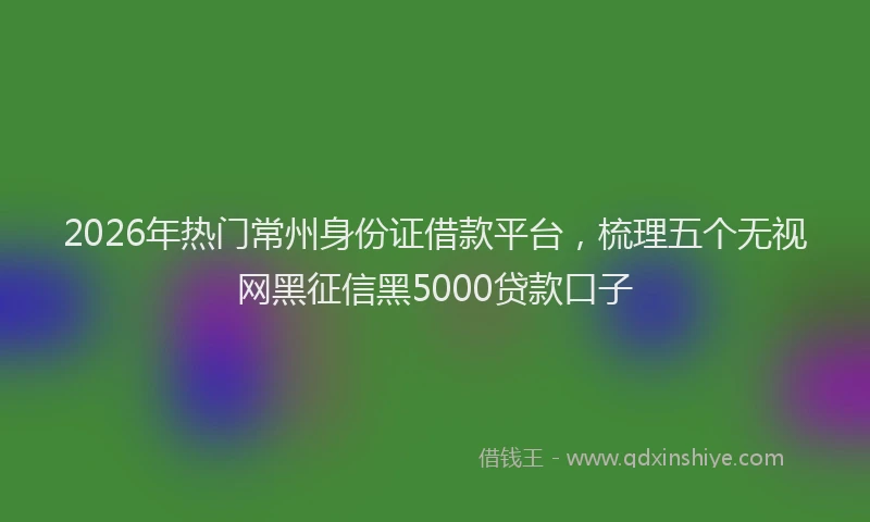 2026年热门常州身份证借款平台，梳理五个无视网黑征信黑5000贷款口子