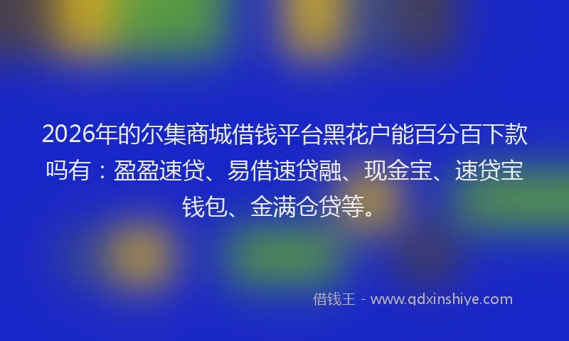 2026年的尔集商城借钱平台黑花户能百分百下款吗有：盈盈速贷、易借速贷融、现金宝、速贷宝钱包、金满仓贷等。