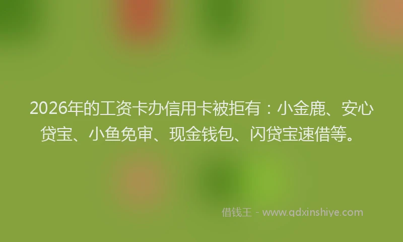 2026年的工资卡办信用卡被拒有：小金鹿、安心贷宝、小鱼免审、现金钱包、闪贷宝速借等。