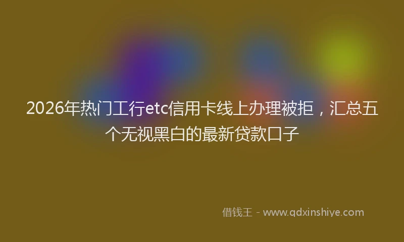 2026年热门工行etc信用卡线上办理被拒，汇总五个无视黑白的最新贷款口子
