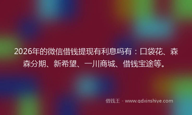 2026年的微信借钱提现有利息吗有：口袋花、森森分期、新希望、一川商城、借钱宝途等。