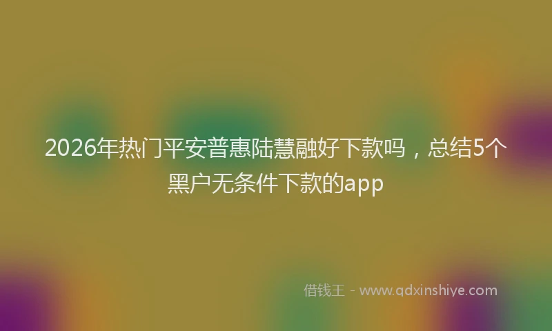 2026年热门平安普惠陆慧融好下款吗，总结5个黑户无条件下款的app