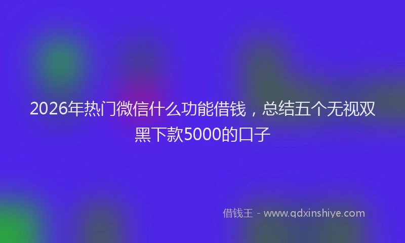 2026年热门微信什么功能借钱，总结五个无视双黑下款5000的口子