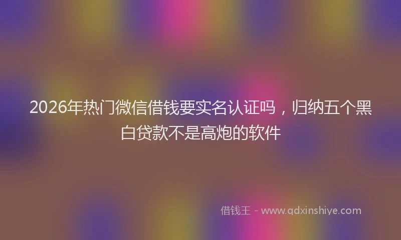 2026年热门微信借钱要实名认证吗，归纳五个黑白贷款不是高炮的软件