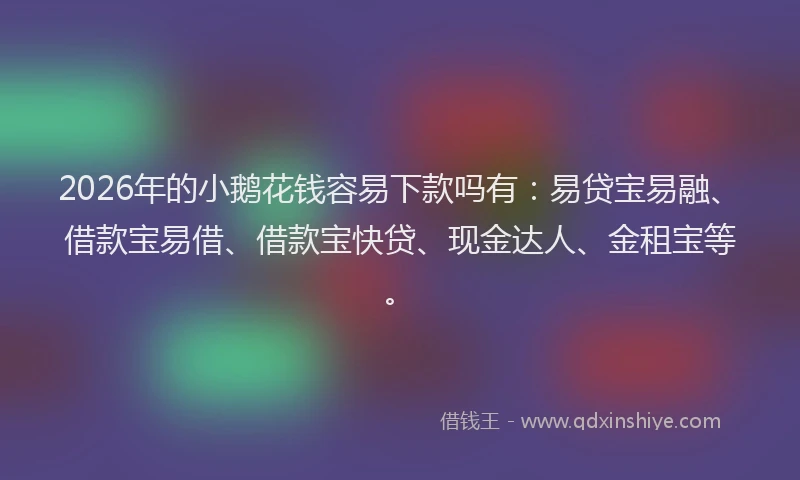 2026年的小鹅花钱容易下款吗有：易贷宝易融、借款宝易借、借款宝快贷、现金达人、金租宝等。