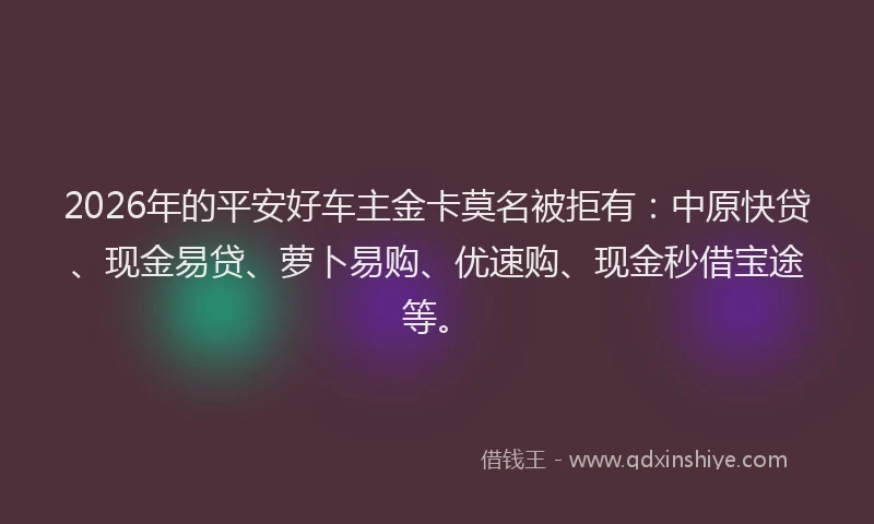 2026年的平安好车主金卡莫名被拒有：中原快贷、现金易贷、萝卜易购、优速购、现金秒借宝途等。
