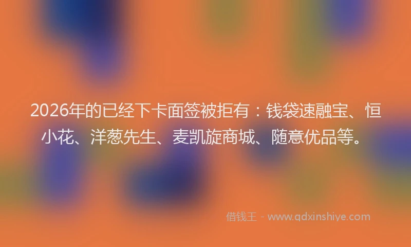 2026年的已经下卡面签被拒有：钱袋速融宝、恒小花、洋葱先生、麦凯旋商城、随意优品等。