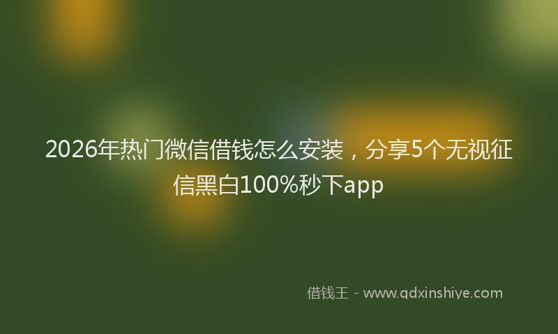 2026年热门微信借钱怎么安装，分享5个无视征信黑白100%秒下app