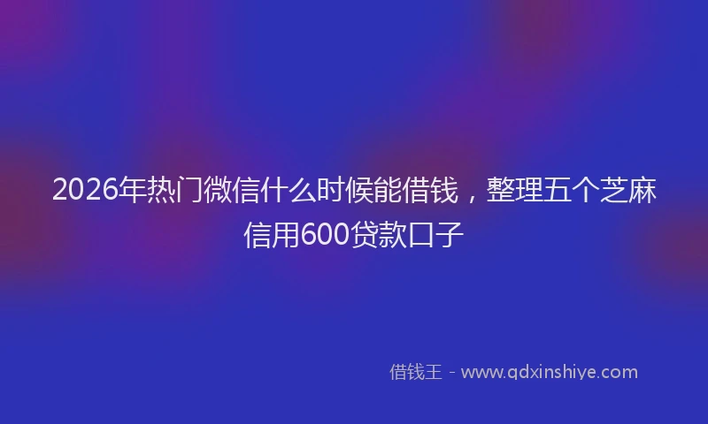 2026年热门微信什么时候能借钱，整理五个芝麻信用600贷款口子