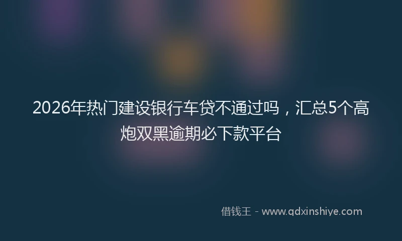2026年热门建设银行车贷不通过吗，汇总5个高炮双黑逾期必下款平台