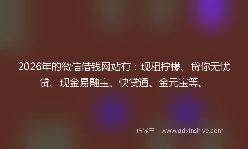 2026年的微信借钱网站有：现租柠檬、贷你无忧贷、现金易融宝、快贷通、金元宝等。