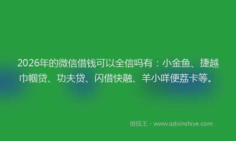 2026年的微信借钱可以全信吗有：小金鱼、捷越巾帼贷、功夫贷、闪借快融、羊小咩便荔卡等。