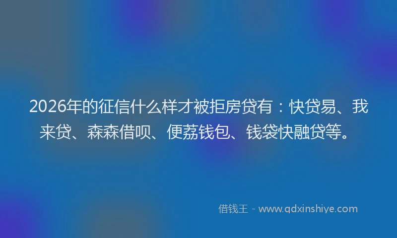 2026年的征信什么样才被拒房贷有：快贷易、我来贷、森森借呗、便荔钱包、钱袋快融贷等。