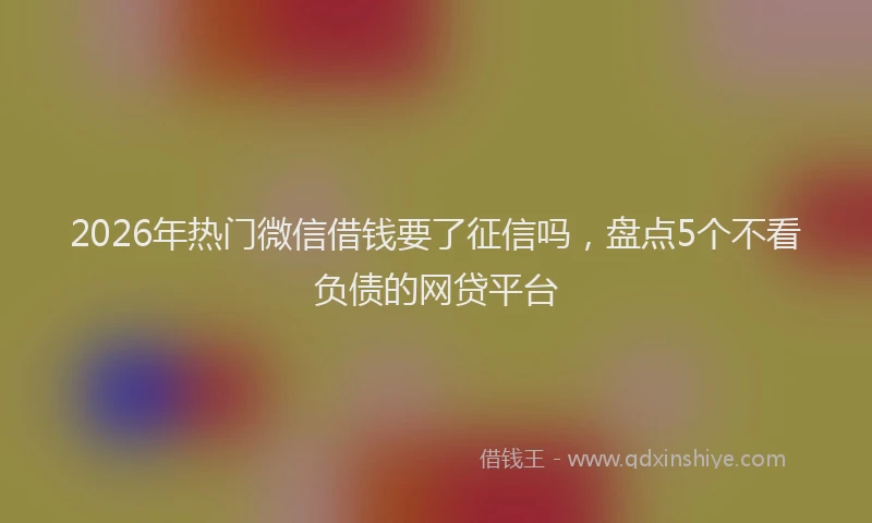 2026年热门微信借钱要了征信吗，盘点5个不看负债的网贷平台