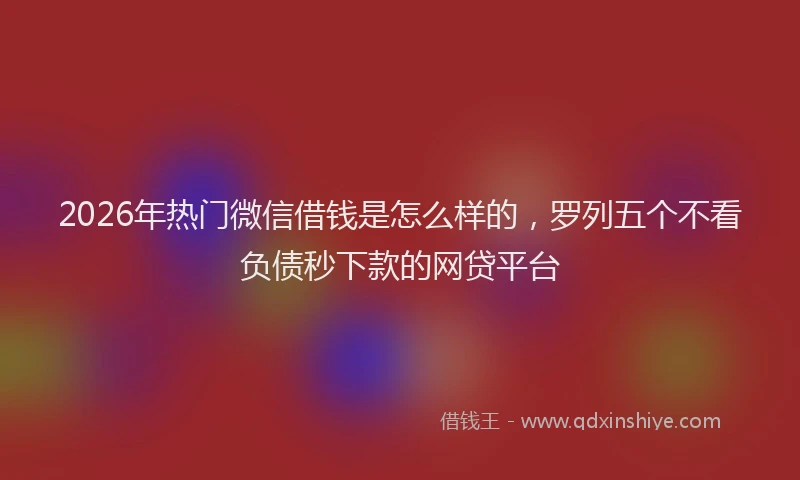 2026年热门微信借钱是怎么样的，罗列五个不看负债秒下款的网贷平台