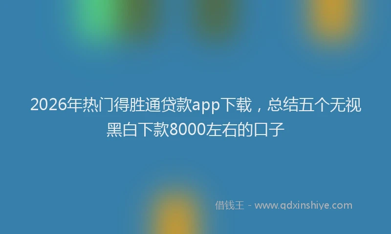 2026年热门得胜通贷款app下载，总结五个无视黑白下款8000左右的口子