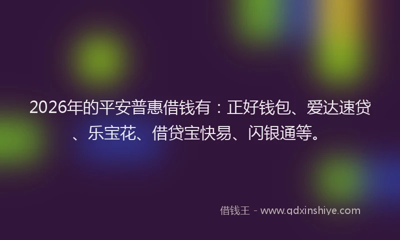 2026年的平安普惠借钱有：正好钱包、爱达速贷、乐宝花、借贷宝快易、闪银通等。