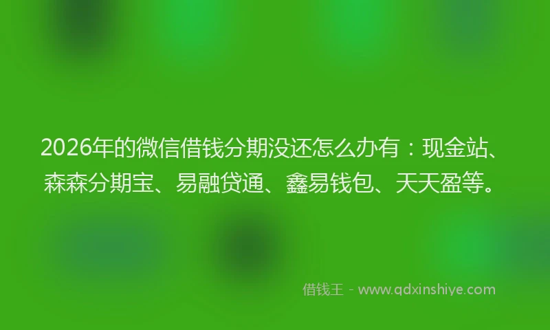 2026年的微信借钱分期没还怎么办有：现金站、森森分期宝、易融贷通、鑫易钱包、天天盈等。