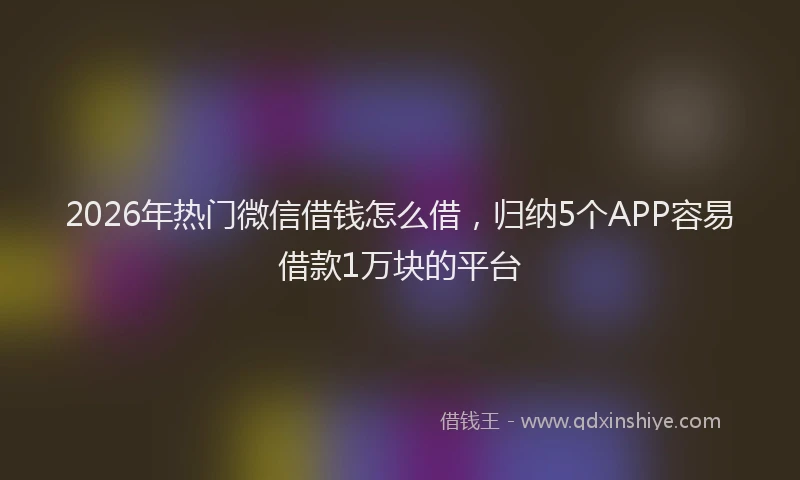 2026年热门微信借钱怎么借，归纳5个APP容易借款1万块的平台