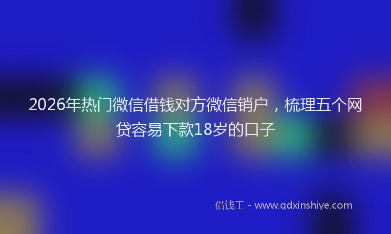 2026年热门微信借钱对方微信销户，梳理五个网贷容易下款18岁的口子